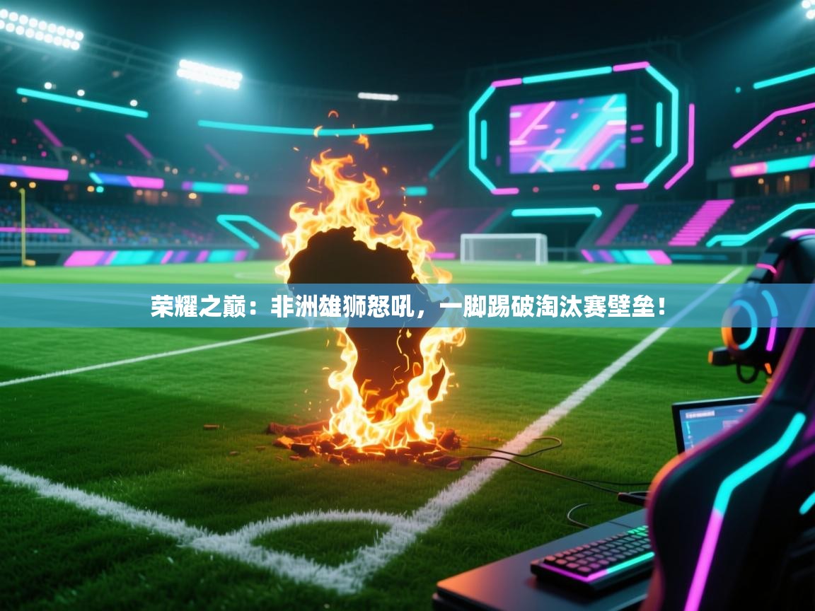 荣耀之巅：非洲雄狮怒吼，一脚踢破淘汰赛壁垒！  第2张