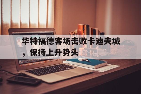 开云体育平台-华特福德客场击败卡迪夫城，保持上升势头的简单介绍